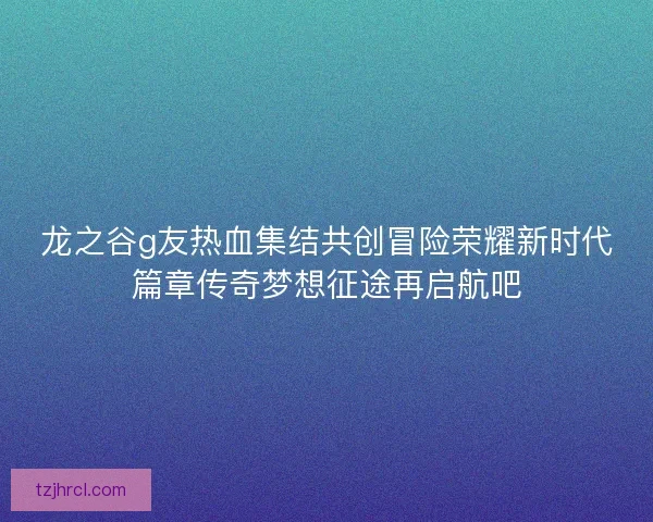 龙之谷g友热血集结共创冒险荣耀新时代篇章传奇梦想征途再启航吧